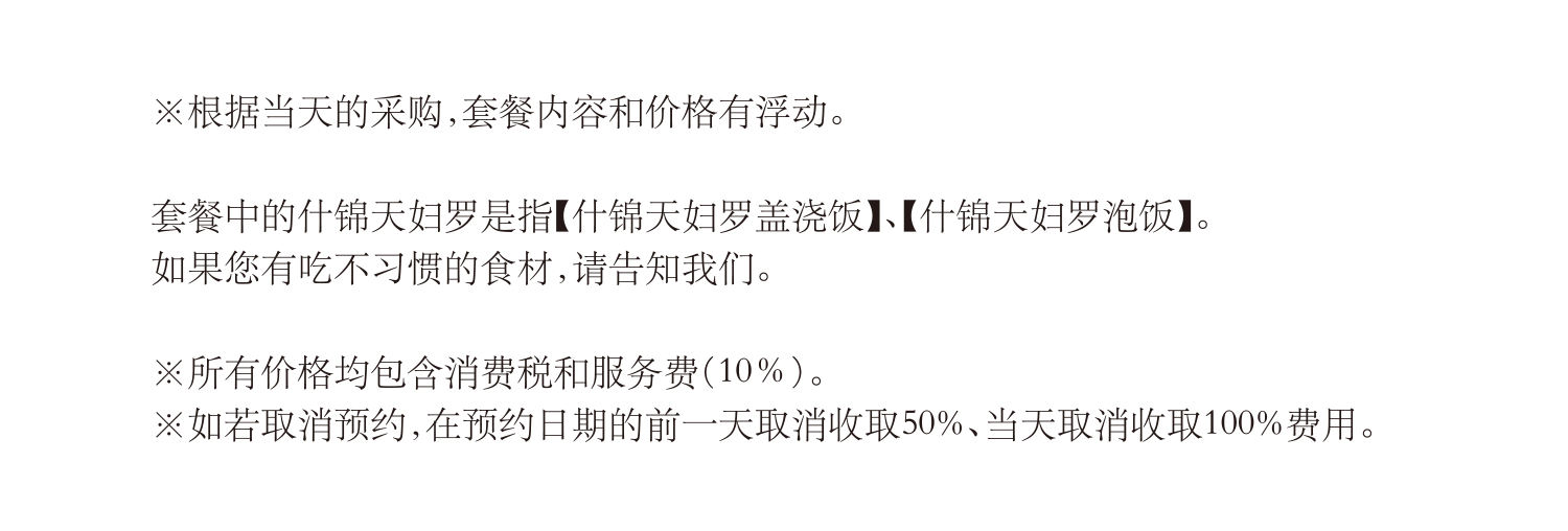 根据当天的采购，套餐内容和价格有浮动。套餐中的什锦天妇罗是指【什锦天妇罗盖浇饭】、【什锦天妇罗泡饭】。
如果您有吃不习惯的食材，请告知我们。如若取消预约，在预约日期的前一天取消收取50%、当天取消收取100%费用。