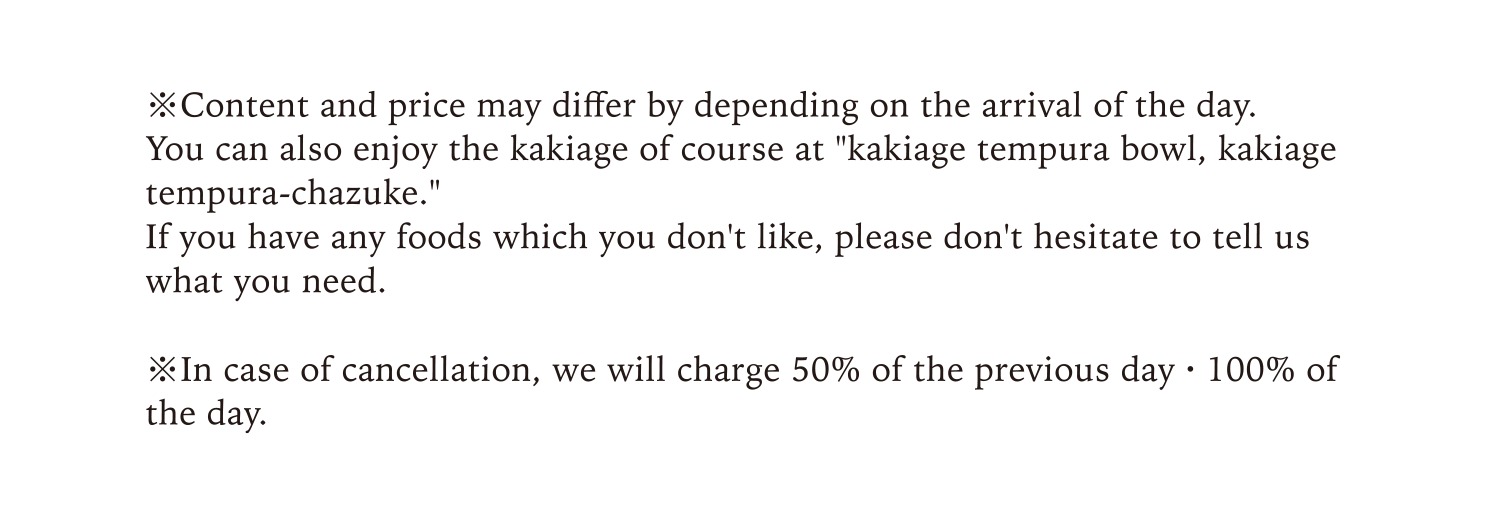 Content and price may differ by depending on the arrival of the day.You can also enjoy the kakiage of course at kakiage tempura bowl, kakiage tempura-chazuke.If you have any foods which you don't like, please don't hesitate to tell us what you need.In case of cancellation, we will charge 50% of the previous day · 100% of the day.